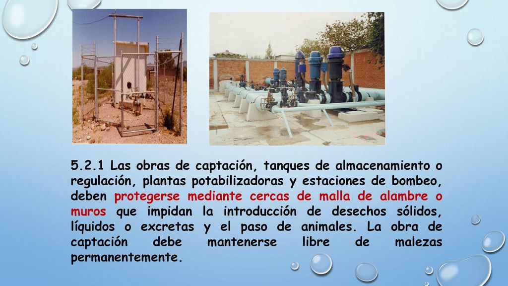 5.2.1 Las obras de captación, tanques de almacenamiento o regulación, plantas potabilizadoras y estaciones de bombeo, deben protegerse mediante cercas de malla de alambre o muros que impidan la introducción de desechos sólidos, líquidos o excretas y el paso de animales.