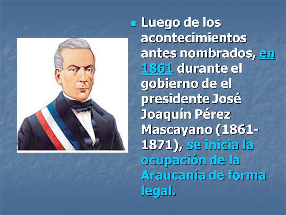 Luego de los acontecimientos antes nombrados, en 1861 durante el gobierno de el presidente José Joaquín Pérez Mascayano ( ), se inicia la ocupación de la Araucanía de forma legal.