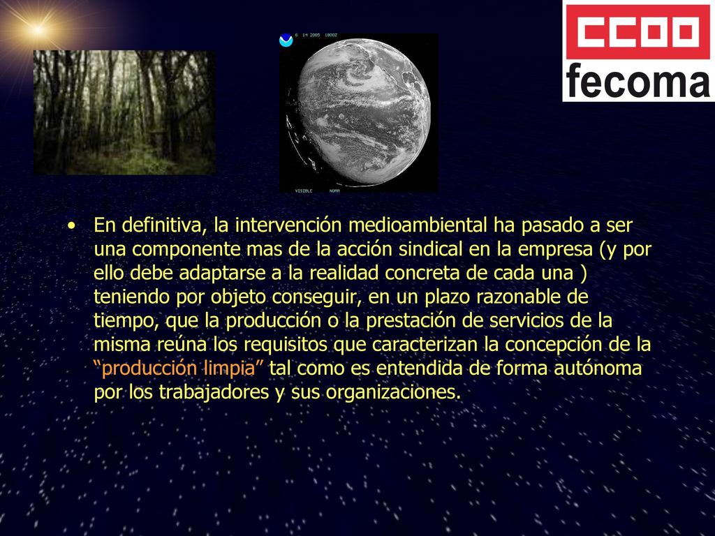En definitiva, la intervención medioambiental ha pasado a ser una componente mas de la acción sindical en la empresa (y por ello debe adaptarse a la realidad concreta de cada una ) teniendo por objeto conseguir, en un plazo razonable de tiempo, que la producción o la prestación de servicios de la misma reúna los requisitos que caracterizan la concepción de la producción limpia tal como es entendida de forma autónoma por los trabajadores y sus organizaciones.