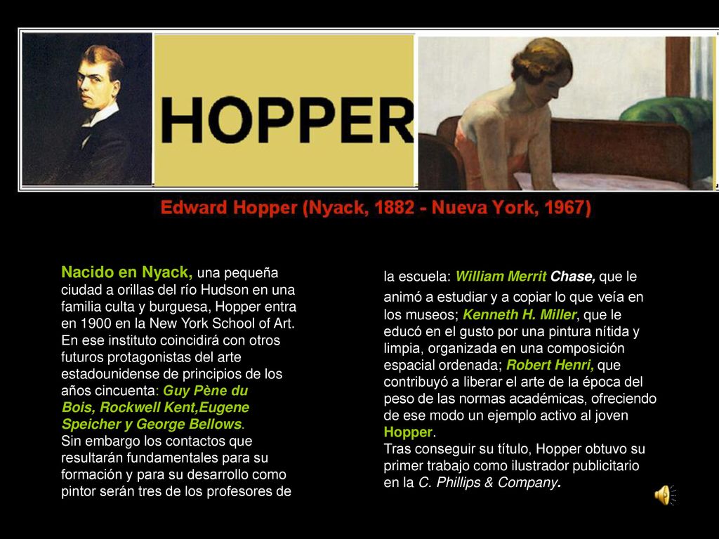 la escuela: William Merrit Chase, que le animó a estudiar y a copiar lo que veía en los museos; Kenneth H. Miller, que le educó en el gusto por una pintura nítida y limpia, organizada en una composición espacial ordenada; Robert Henri, que contribuyó a liberar el arte de la época del peso de las normas académicas, ofreciendo de ese modo un ejemplo activo al joven Hopper.