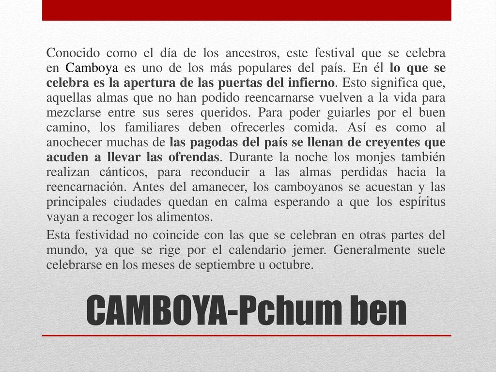 Conocido como el día de los ancestros, este festival que se celebra en Camboya es uno de los más populares del país. En él lo que se celebra es la apertura de las puertas del infierno. Esto significa que, aquellas almas que no han podido reencarnarse vuelven a la vida para mezclarse entre sus seres queridos. Para poder guiarles por el buen camino, los familiares deben ofrecerles comida. Así es como al anochecer muchas de las pagodas del país se llenan de creyentes que acuden a llevar las ofrendas. Durante la noche los monjes también realizan cánticos, para reconducir a las almas perdidas hacia la reencarnación. Antes del amanecer, los camboyanos se acuestan y las principales ciudades quedan en calma esperando a que los espíritus vayan a recoger los alimentos. Esta festividad no coincide con las que se celebran en otras partes del mundo, ya que se rige por el calendario jemer. Generalmente suele celebrarse en los meses de septiembre u octubre.