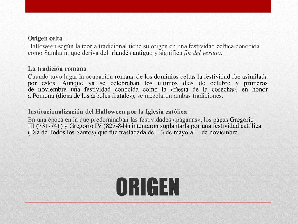 Origen celta Halloween según la teoría tradicional tiene su origen en una festividad céltica conocida como Samhain, que deriva del irlandés antiguo y significa fin del verano. La tradición romana Cuando tuvo lugar la ocupación romana de los dominios celtas la festividad fue asimilada por estos. Aunque ya se celebraban los últimos días de octubre y primeros de noviembre una festividad conocida como la «fiesta de la cosecha», en honor a Pomona (diosa de los árboles frutales), se mezclaron ambas tradiciones. Institucionalización del Halloween por la Iglesia católica En una época en la que predominaban las festividades «paganas», los papas Gregorio III ( ) y Gregorio IV ( ) intentaron suplantarla por una festividad católica (Día de Todos los Santos) que fue trasladada del 13 de mayo al 1 de noviembre.