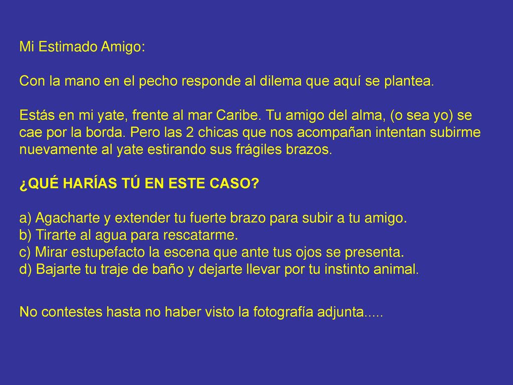 Mi Estimado Amigo: Con la mano en el pecho responde al dilema que aquí se plantea. Estás en mi yate, frente al mar Caribe. Tu amigo del alma, (o sea yo) se cae por la borda. Pero las 2 chicas que nos acompañan intentan subirme nuevamente al yate estirando sus frágiles brazos. ¿QUÉ HARÍAS TÚ EN ESTE CASO a) Agacharte y extender tu fuerte brazo para subir a tu amigo. b) Tirarte al agua para rescatarme. c) Mirar estupefacto la escena que ante tus ojos se presenta. d) Bajarte tu traje de baño y dejarte llevar por tu instinto animal.