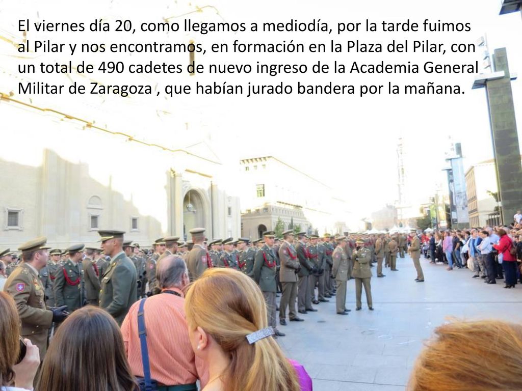 El viernes día 20, como llegamos a mediodía, por la tarde fuimos al Pilar y nos encontramos, en formación en la Plaza del Pilar, con un total de 490 cadetes de nuevo ingreso de la Academia General Militar de Zaragoza , que habían jurado bandera por la mañana.