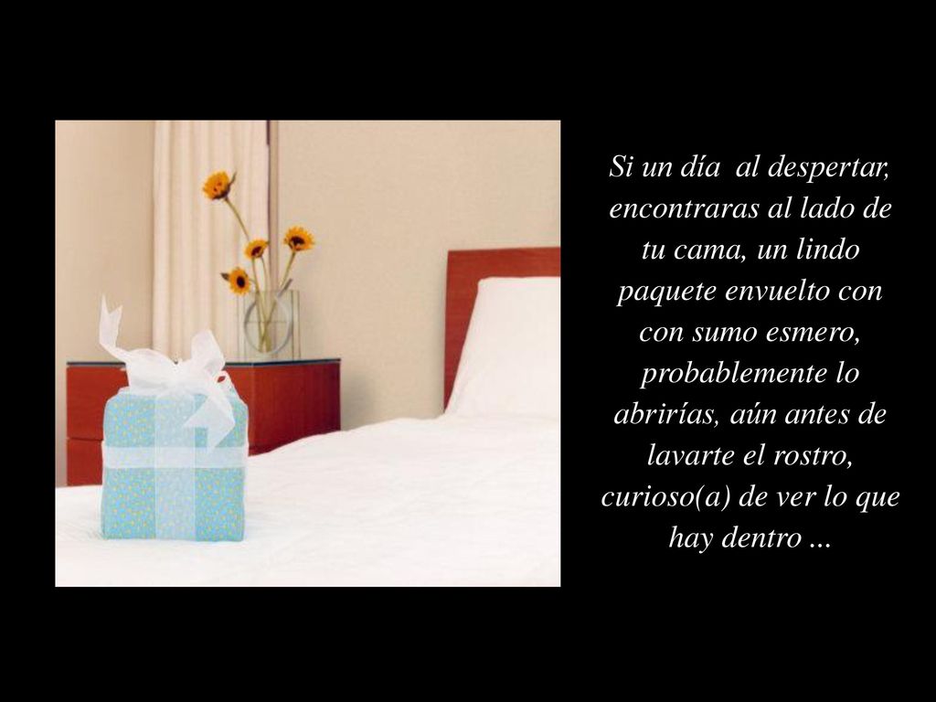 Si un día al despertar, encontraras al lado de tu cama, un lindo paquete envuelto con con sumo esmero, probablemente lo abrirías, aún antes de lavarte el rostro, curioso(a) de ver lo que hay dentro ...