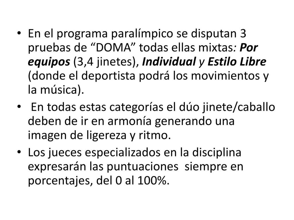 En el programa paralímpico se disputan 3 pruebas de DOMA todas ellas mixtas: Por equipos (3,4 jinetes), Individual y Estilo Libre (donde el deportista podrá los movimientos y la música).