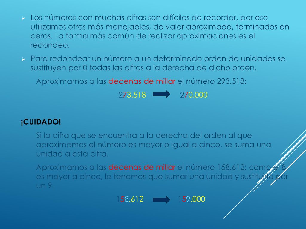 Los números con muchas cifras son difíciles de recordar, por eso utilizamos otros más manejables, de valor aproximado, terminados en ceros. La forma más común de realizar aproximaciones es el redondeo.