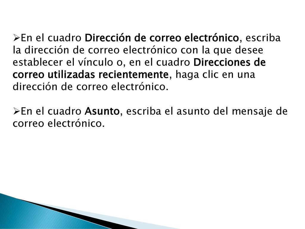 En el cuadro Dirección de correo electrónico, escriba la dirección de correo electrónico con la que desee establecer el vínculo o, en el cuadro Direcciones de correo utilizadas recientemente, haga clic en una dirección de correo electrónico.