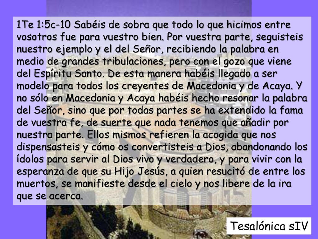 1Te 1:5c-10 Sabéis de sobra que todo lo que hicimos entre vosotros fue para vuestro bien. Por vuestra parte, seguisteis nuestro ejemplo y el del Señor, recibiendo la palabra en medio de grandes tribulaciones, pero con el gozo que viene del Espíritu Santo. De esta manera habéis llegado a ser modelo para todos los creyentes de Macedonia y de Acaya. Y no sólo en Macedonia y Acaya habéis hecho resonar la palabra del Señor, sino que por todas partes se ha extendido la fama de vuestra fe, de suerte que nada tenemos que añadir por nuestra parte. Ellos mismos refieren la acogida que nos dispensasteis y cómo os convertisteis a Dios, abandonando los ídolos para servir al Dios vivo y verdadero, y para vivir con la esperanza de que su Hijo Jesús, a quien resucitó de entre los muertos, se manifieste desde el cielo y nos libere de la ira que se acerca.