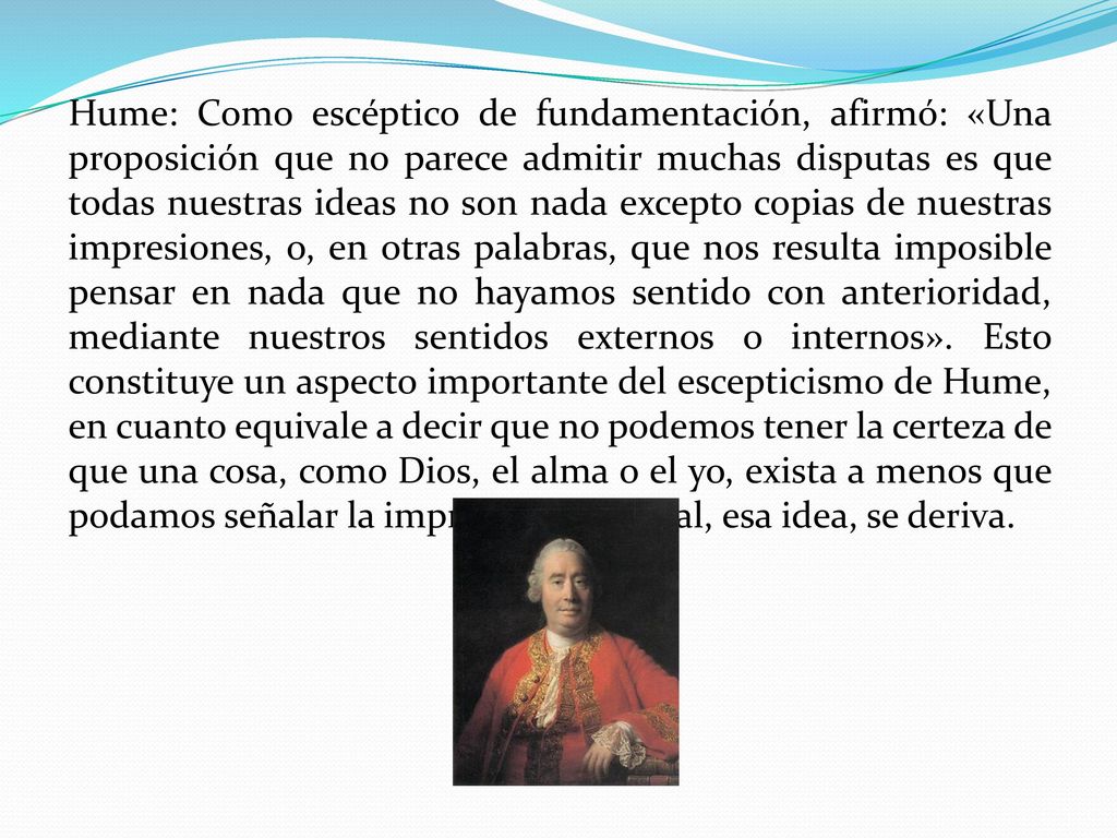 Hume: Como escéptico de fundamentación, afirmó: «Una proposición que no parece admitir muchas disputas es que todas nuestras ideas no son nada excepto copias de nuestras impresiones, o, en otras palabras, que nos resulta imposible pensar en nada que no hayamos sentido con anterioridad, mediante nuestros sentidos externos o internos».
