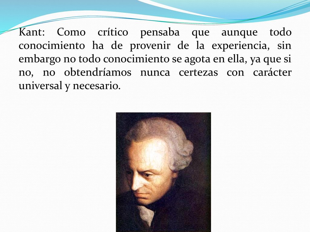 Kant: Como crítico pensaba que aunque todo conocimiento ha de provenir de la experiencia, sin embargo no todo conocimiento se agota en ella, ya que si no, no obtendríamos nunca certezas con carácter universal y necesario.