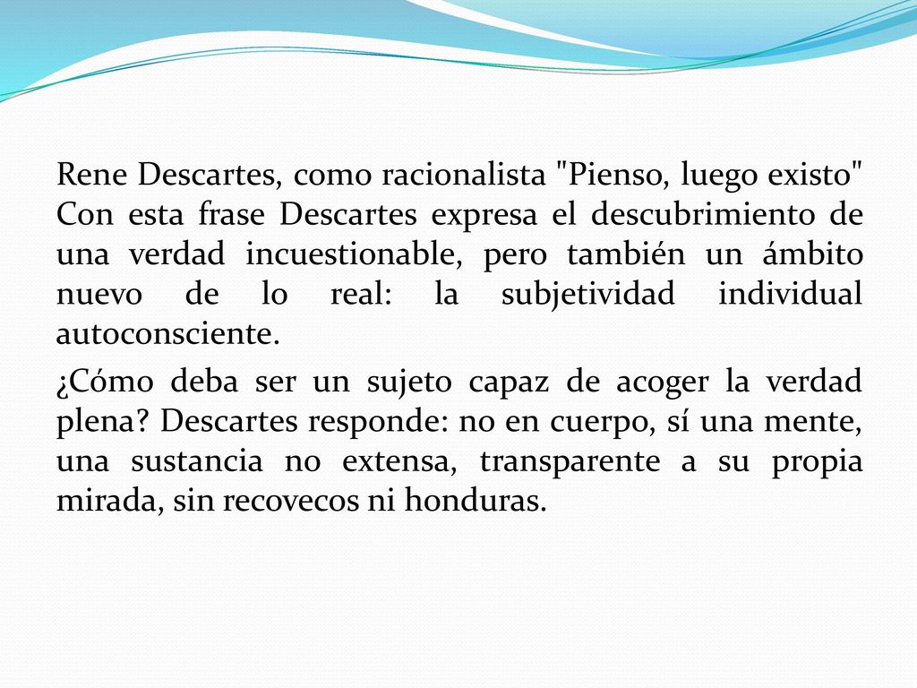 Rene Descartes, como racionalista Pienso, luego existo Con esta frase Descartes expresa el descubrimiento de una verdad incuestionable, pero también un ámbito nuevo de lo real: la subjetividad individual autoconsciente.
