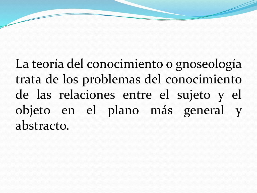 La teoría del conocimiento o gnoseología trata de los problemas del conocimiento de las relaciones entre el sujeto y el objeto en el plano más general y abstracto.