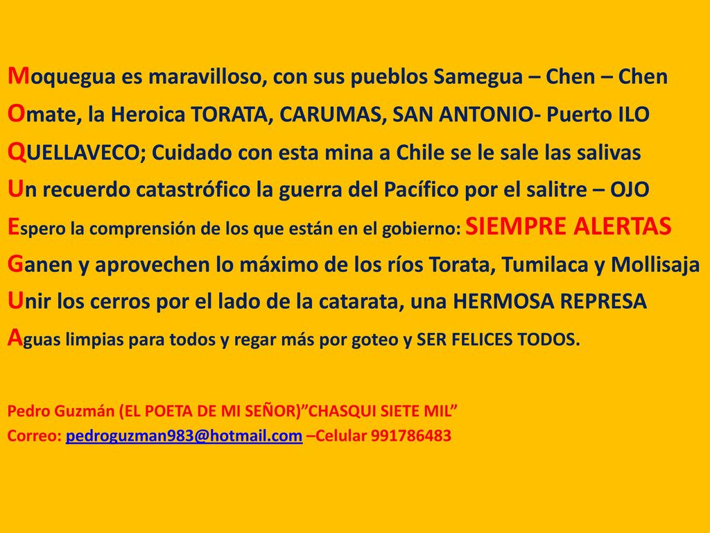 Moquegua es maravilloso, con sus pueblos Samegua – Chen – Chen Omate, la Heroica TORATA, CARUMAS, SAN ANTONIO- Puerto ILO QUELLAVECO; Cuidado con esta mina a Chile se le sale las salivas Un recuerdo catastrófico la guerra del Pacífico por el salitre – OJO Espero la comprensión de los que están en el gobierno: SIEMPRE ALERTAS Ganen y aprovechen lo máximo de los ríos Torata, Tumilaca y Mollisaja Unir los cerros por el lado de la catarata, una HERMOSA REPRESA Aguas limpias para todos y regar más por goteo y SER FELICES TODOS.