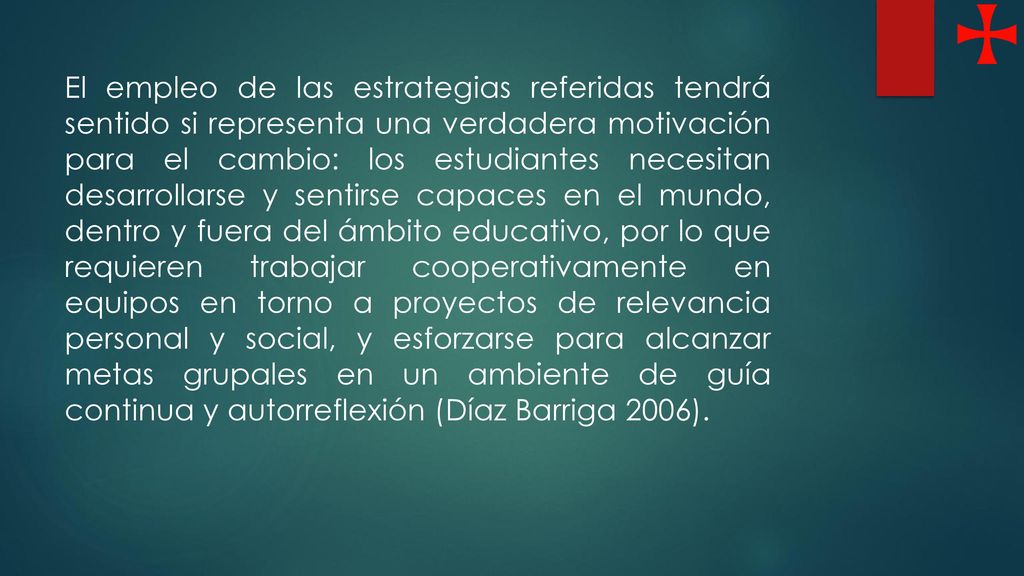 El empleo de las estrategias referidas tendrá sentido si representa una verdadera motivación para el cambio: los estudiantes necesitan desarrollarse y sentirse capaces en el mundo, dentro y fuera del ámbito educativo, por lo que requieren trabajar cooperativamente en equipos en torno a proyectos de relevancia personal y social, y esforzarse para alcanzar metas grupales en un ambiente de guía continua y autorreflexión (Díaz Barriga 2006).