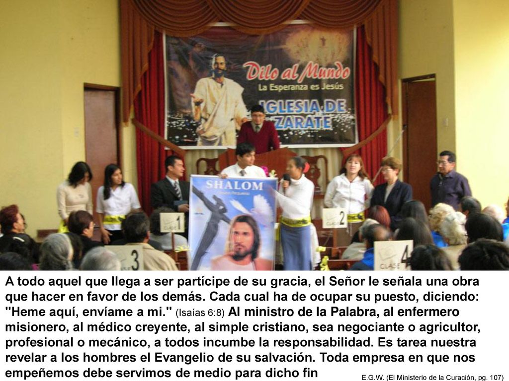 A todo aquel que llega a ser partícipe de su gracia, el Señor le señala una obra que hacer en favor de los demás. Cada cual ha de ocupar su puesto, diciendo: Heme aquí, envíame a mi. (Isaías 6:8) Al ministro de la Palabra, al enfermero misionero, al médico creyente, al simple cristiano, sea negociante o agricultor, profesional o mecánico, a todos incumbe la responsabilidad. Es tarea nuestra revelar a los hombres el Evangelio de su salvación. Toda empresa en que nos empeñemos debe servimos de medio para dicho fin