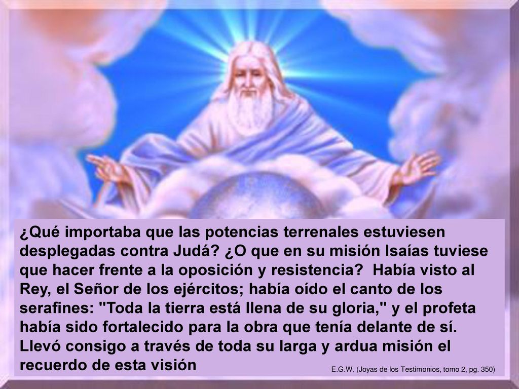 ¿Qué importaba que las potencias terrenales estuviesen desplegadas contra Judá ¿O que en su misión Isaías tuviese que hacer frente a la oposición y resistencia Había visto al Rey, el Señor de los ejércitos; había oído el canto de los serafines: Toda la tierra está llena de su gloria, y el profeta había sido fortalecido para la obra que tenía delante de sí. Llevó consigo a través de toda su larga y ardua misión el recuerdo de esta visión