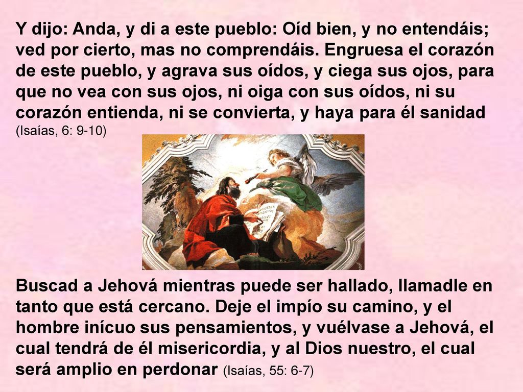 Y dijo: Anda, y di a este pueblo: Oíd bien, y no entendáis; ved por cierto, mas no comprendáis. Engruesa el corazón de este pueblo, y agrava sus oídos, y ciega sus ojos, para que no vea con sus ojos, ni oiga con sus oídos, ni su corazón entienda, ni se convierta, y haya para él sanidad (Isaías, 6: 9-10)