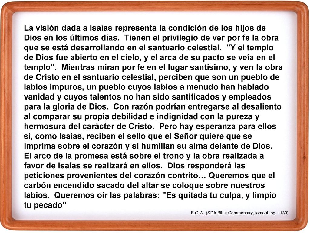 La visión dada a Isaías representa la condición de los hijos de Dios en los últimos días. Tienen el privilegio de ver por fe la obra que se está desarrollando en el santuario celestial. Y el templo de Dios fue abierto en el cielo, y el arca de su pacto se veía en el templo . Mientras miran por fe en el lugar santísimo, y ven la obra de Cristo en el santuario celestial, perciben que son un pueblo de labios impuros, un pueblo cuyos labios a menudo han hablado vanidad y cuyos talentos no han sido santificados y empleados para la gloria de Dios. Con razón podrían entregarse al desaliento al comparar su propia debilidad e indignidad con la pureza y hermosura del carácter de Cristo. Pero hay esperanza para ellos si, como Isaías, reciben el sello que el Señor quiere que se imprima sobre el corazón y si humillan su alma delante de Dios. El arco de la promesa está sobre el trono y la obra realizada a favor de Isaías se realizará en ellos. Dios responderá las peticiones provenientes del corazón contrito… Queremos que el carbón encendido sacado del altar se coloque sobre nuestros labios. Queremos oír las palabras: Es quitada tu culpa, y limpio tu pecado