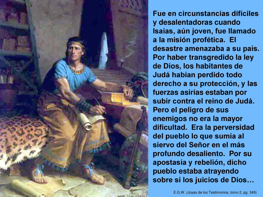 Fue en circunstancias difíciles y desalentadoras cuando Isaías, aún joven, fue llamado a la misión profética. El desastre amenazaba a su país. Por haber transgredido la ley de Dios, los habitantes de Judá habían perdido todo derecho a su protección, y las fuerzas asirias estaban por subir contra el reino de Judá. Pero el peligro de sus enemigos no era la mayor dificultad. Era la perversidad del pueblo lo que sumía al siervo del Señor en el más profundo desaliento. Por su apostasía y rebelión, dicho pueblo estaba atrayendo sobre sí los juicios de Dios…