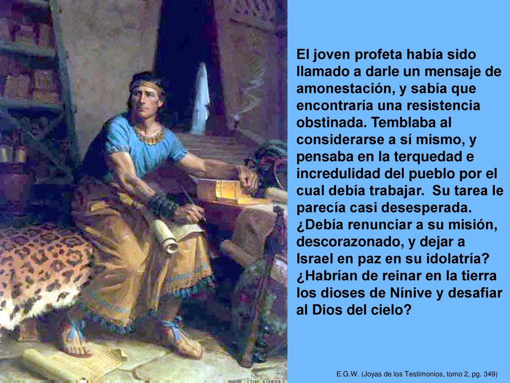 El joven profeta había sido llamado a darle un mensaje de amonestación, y sabía que encontraría una resistencia obstinada. Temblaba al considerarse a sí mismo, y pensaba en la terquedad e incredulidad del pueblo por el cual debía trabajar. Su tarea le parecía casi desesperada. ¿Debía renunciar a su misión, descorazonado, y dejar a Israel en paz en su idolatría ¿Habrían de reinar en la tierra los dioses de Nínive y desafiar al Dios del cielo