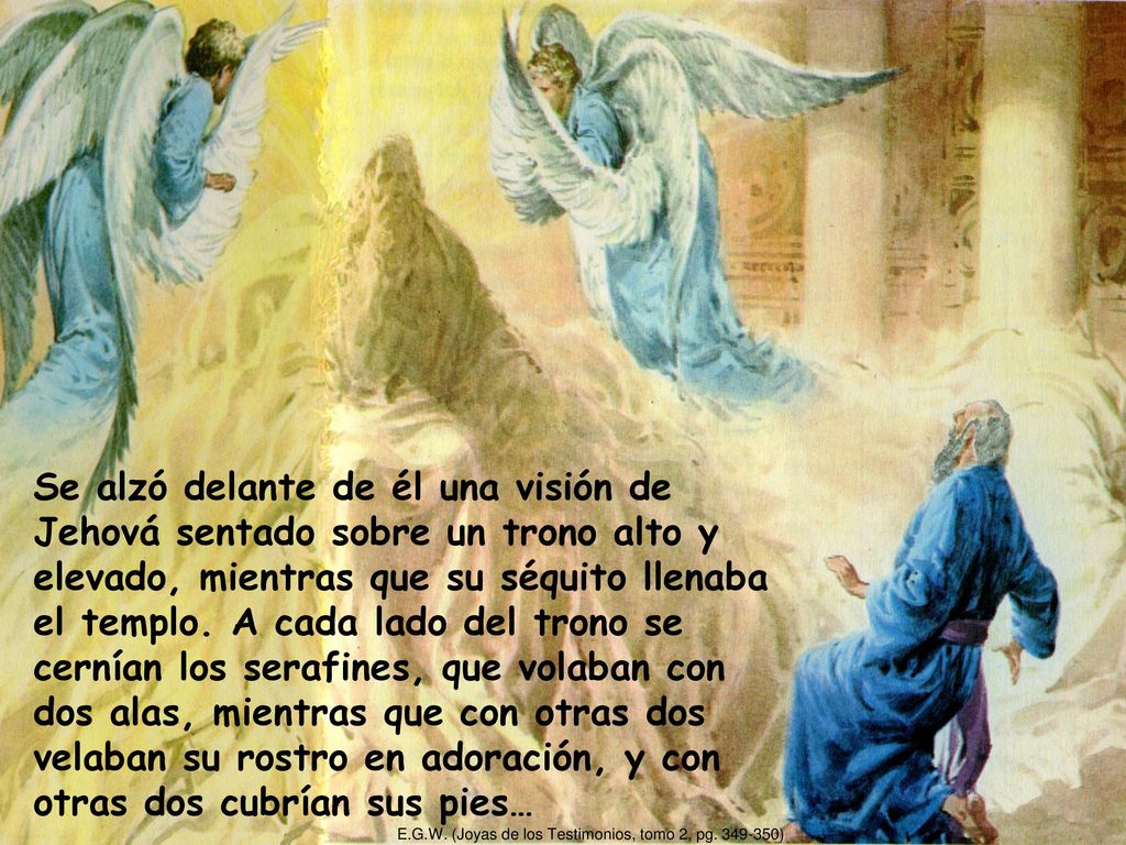 Se alzó delante de él una visión de Jehová sentado sobre un trono alto y elevado, mientras que su séquito llenaba el templo. A cada lado del trono se cernían los serafines, que volaban con dos alas, mientras que con otras dos velaban su rostro en adoración, y con otras dos cubrían sus pies…