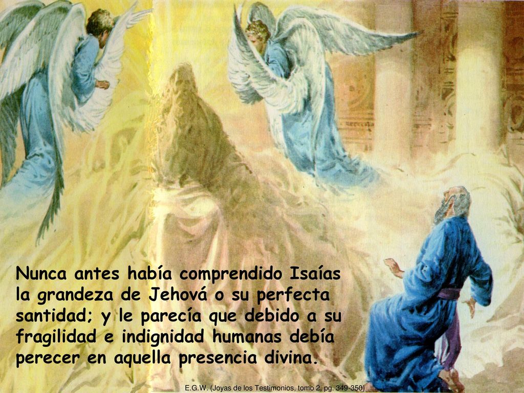 Nunca antes había comprendido Isaías la grandeza de Jehová o su perfecta santidad; y le parecía que debido a su fragilidad e indignidad humanas debía perecer en aquella presencia divina.