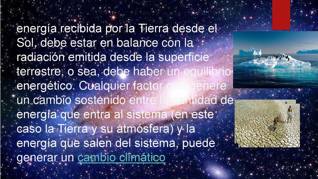 energía recibida por la Tierra desde el Sol, debe estar en balance con la radiación emitida desde la superficie terrestre, o sea, debe haber un equilibrio energético. Cualquier factor que genere un cambio sostenido entre la cantidad de energía que entra al sistema (en este caso la Tierra y su atmósfera) y la energía que salen del sistema, puede generar un cambio climático