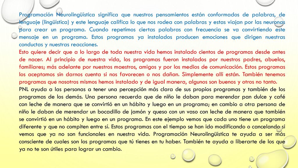 Programación Neurolingüística significa que nuestros pensamientos están conformados de palabras, de lenguaje (lingüística) y este lenguaje califica lo que nos rodea con palabras y estas viajan por las neuronas para crear un programa. Cuando repetimos ciertas palabras con frecuencia se va convirtiendo este mensaje en un programa. Estos programas ya instalados producen emociones que dirigen nuestras conductas y nuestras reacciones.