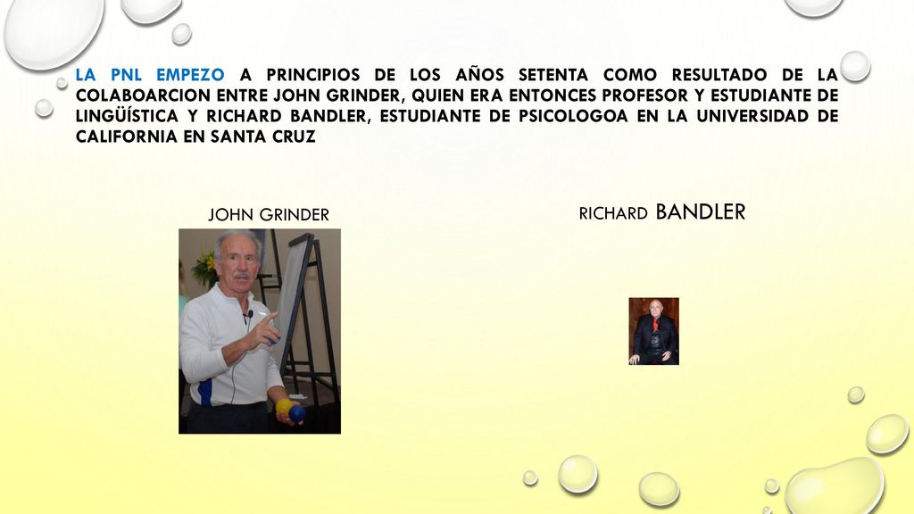 LA PNL EMPEZO A PRINCIPIOS DE LOS AÑOS SETENTA COMO RESULTADO DE LA COLABOARCION ENTRE JOHN GRINDER, QUIEN ERA ENTONCES PROFESOR Y ESTUDIANTE DE LINGÜÍSTICA Y RICHARD BANDLER, ESTUDIANTE DE PSICOLOGOA EN LA UNIVERSIDAD DE CALIFORNIA EN SANTA CRUZ
