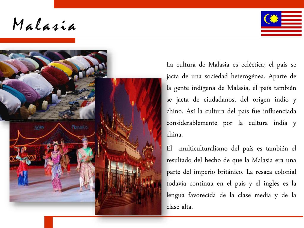 La cultura de Malasia es ecléctica; el país se jacta de una sociedad heterogénea. Aparte de la gente indígena de Malasia, el país también se jacta de ciudadanos, del origen indio y chino. Así la cultura del país fue influenciada considerablemente por la cultura india y china.