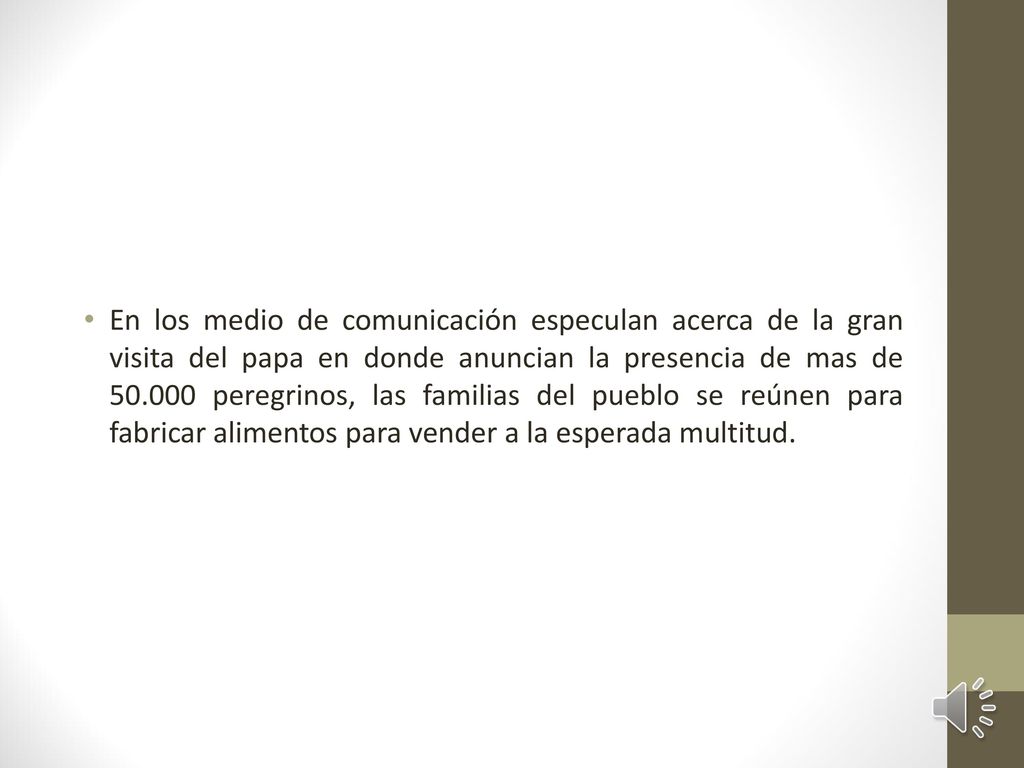 En los medio de comunicación especulan acerca de la gran visita del papa en donde anuncian la presencia de mas de peregrinos, las familias del pueblo se reúnen para fabricar alimentos para vender a la esperada multitud.
