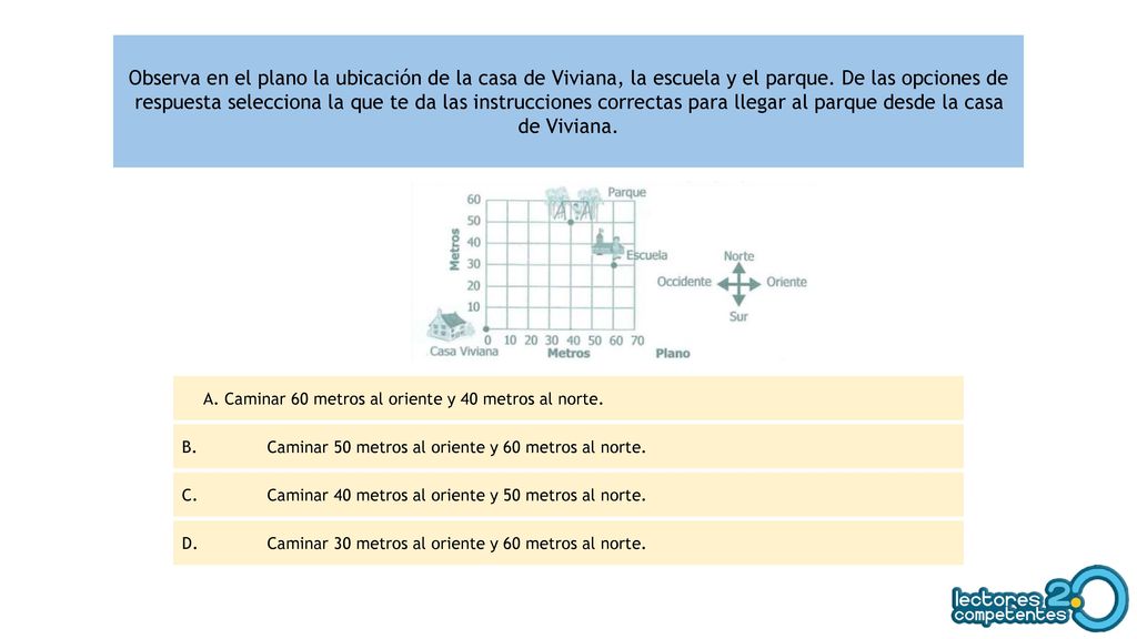 Observa en el plano la ubicación de la casa de Viviana, la escuela y el parque. De las opciones de respuesta selecciona la que te da las instrucciones correctas para llegar al parque desde la casa de Viviana.