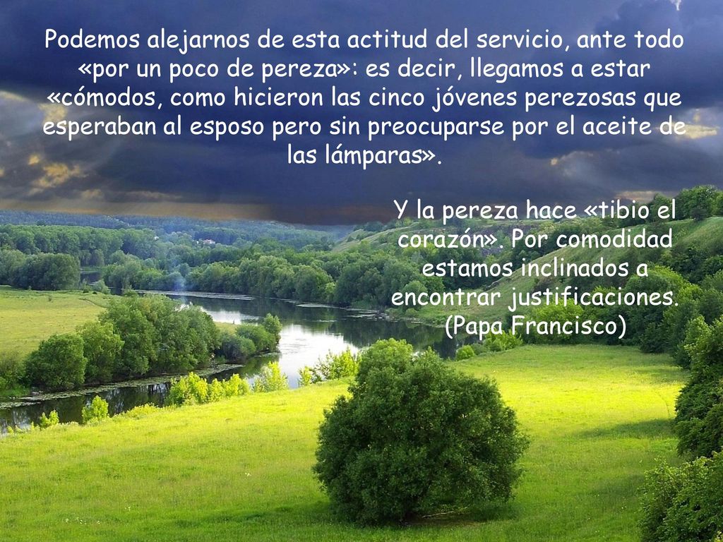 Podemos alejarnos de esta actitud del servicio, ante todo «por un poco de pereza»: es decir, llegamos a estar «cómodos, como hicieron las cinco jóvenes perezosas que esperaban al esposo pero sin preocuparse por el aceite de las lámparas».