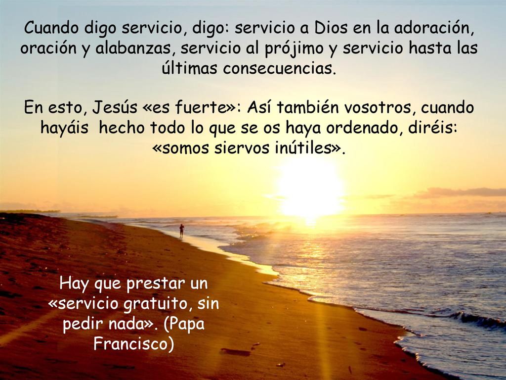 Cuando digo servicio, digo: servicio a Dios en la adoración, oración y alabanzas, servicio al prójimo y servicio hasta las últimas consecuencias.
