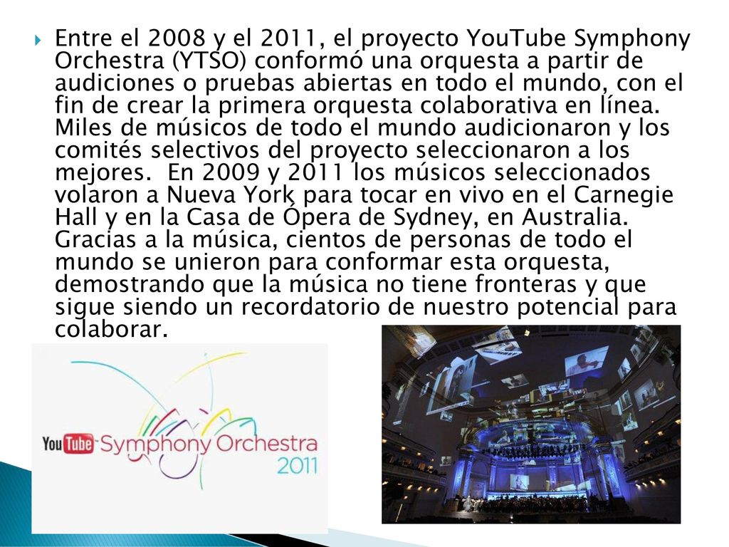 Entre el 2008 y el 2011, el proyecto YouTube Symphony Orchestra (YTSO) conformó una orquesta a partir de audiciones o pruebas abiertas en todo el mundo, con el fin de crear la primera orquesta colaborativa en línea.