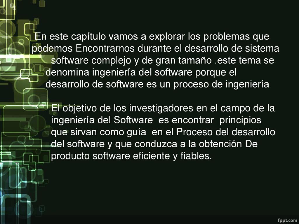 En este capítulo vamos a explorar los problemas que podemos Encontrarnos durante el desarrollo de sistema software complejo y de gran tamaño .este tema se denomina ingeniería del software porque el desarrollo de software es un proceso de ingeniería El objetivo de los investigadores en el campo de la ingeniería del Software es encontrar principios que sirvan como guía en el Proceso del desarrollo del software y que conduzca a la obtención De producto software eficiente y fiables.