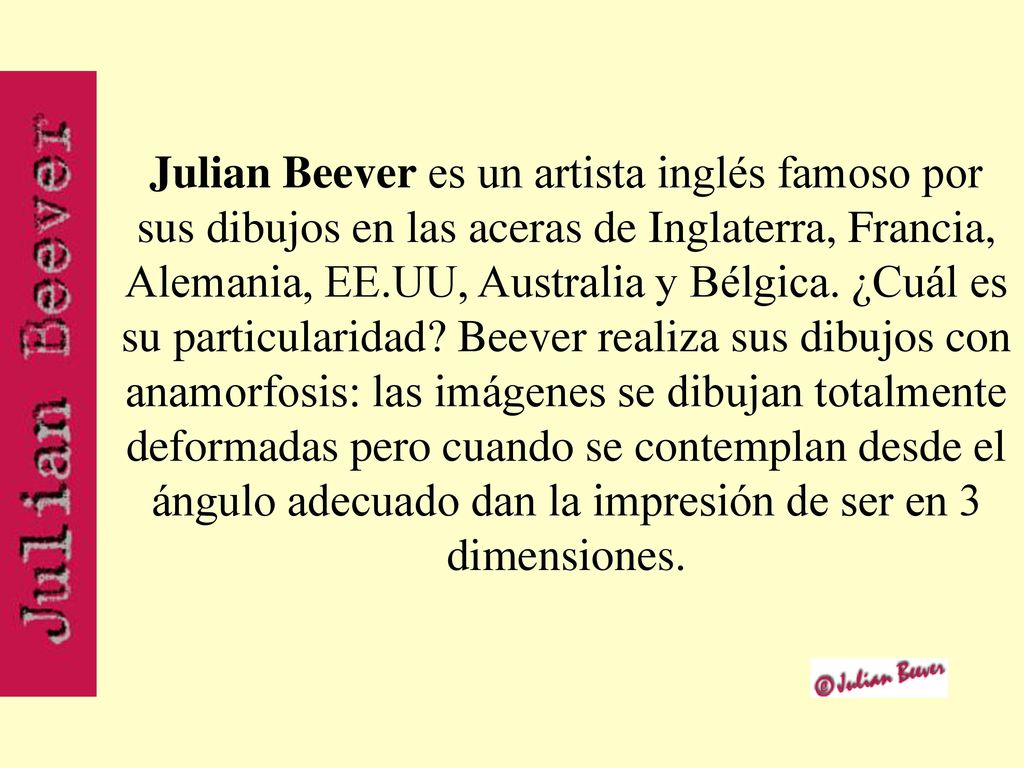 Julian Beever es un artista inglés famoso por sus dibujos en las aceras de Inglaterra, Francia, Alemania, EE.UU, Australia y Bélgica.
