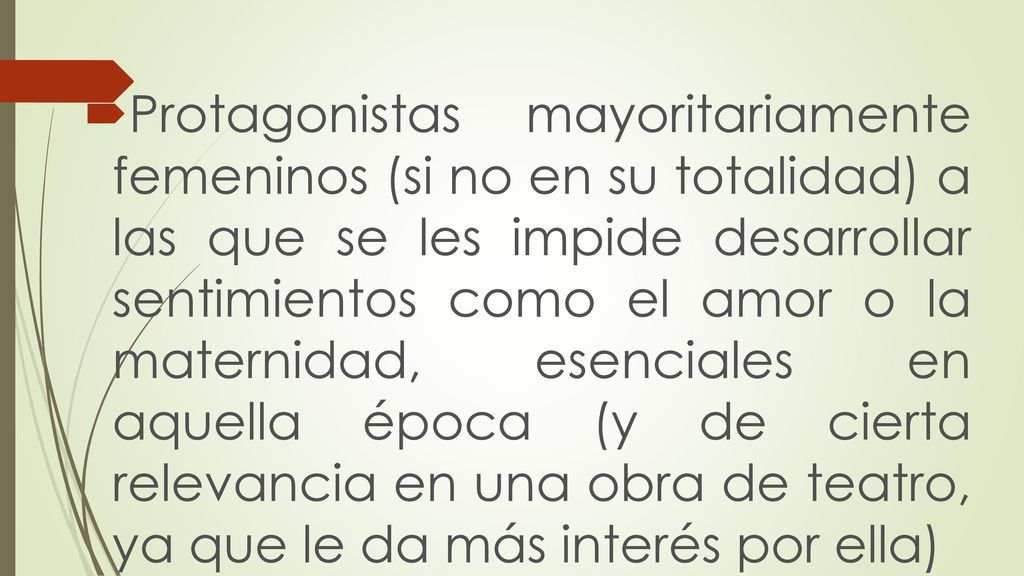 Protagonistas mayoritariamente femeninos (si no en su totalidad) a las que se les impide desarrollar sentimientos como el amor o la maternidad, esenciales en aquella época (y de cierta relevancia en una obra de teatro, ya que le da más interés por ella)