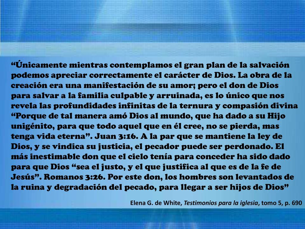Únicamente mientras contemplamos el gran plan de la salvación podemos apreciar correctamente el carácter de Dios. La obra de la creación era una manifestación de su amor; pero el don de Dios para salvar a la familia culpable y arruinada, es lo único que nos revela las profundidades infinitas de la ternura y compasión divina Porque de tal manera amó Dios al mundo, que ha dado a su Hijo unigénito, para que todo aquel que en él cree, no se pierda, mas tenga vida eterna . Juan 3:16. A la par que se mantiene la ley de Dios, y se vindica su justicia, el pecador puede ser perdonado. El más inestimable don que el cielo tenía para conceder ha sido dado para que Dios sea el justo, y el que justifica al que es de la fe de Jesús . Romanos 3:26. Por este don, los hombres son levantados de la ruina y degradación del pecado, para llegar a ser hijos de Dios