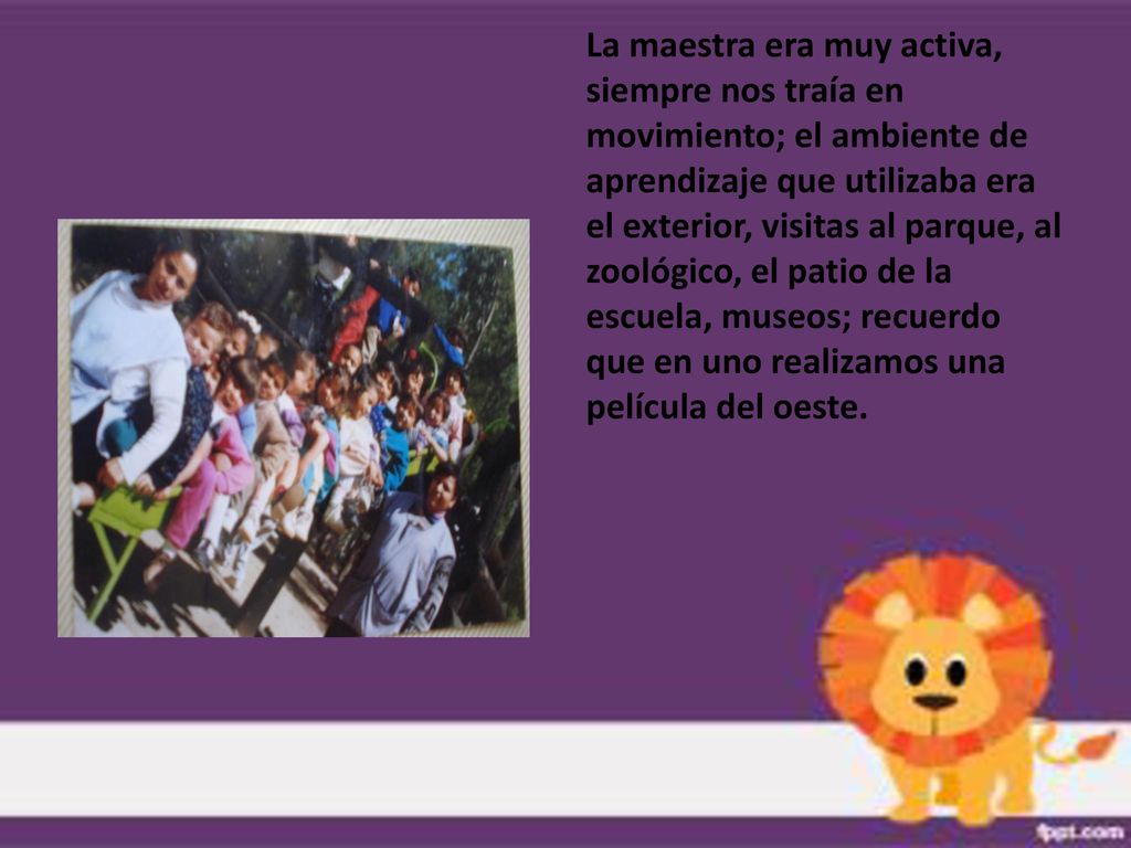 La maestra era muy activa, siempre nos traía en movimiento; el ambiente de aprendizaje que utilizaba era el exterior, visitas al parque, al zoológico, el patio de la escuela, museos; recuerdo que en uno realizamos una película del oeste.
