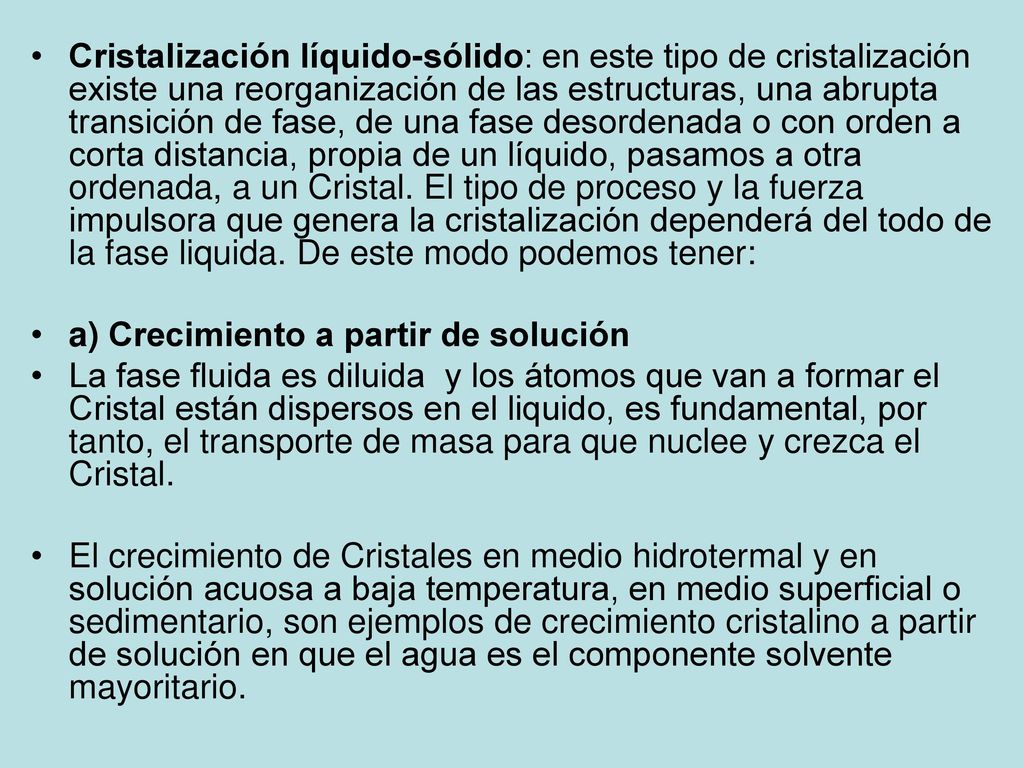 Cristalización líquido-sólido: en este tipo de cristalización existe una reorganización de las estructuras, una abrupta transición de fase, de una fase desordenada o con orden a corta distancia, propia de un líquido, pasamos a otra ordenada, a un Cristal. El tipo de proceso y la fuerza impulsora que genera la cristalización dependerá del todo de la fase liquida. De este modo podemos tener: