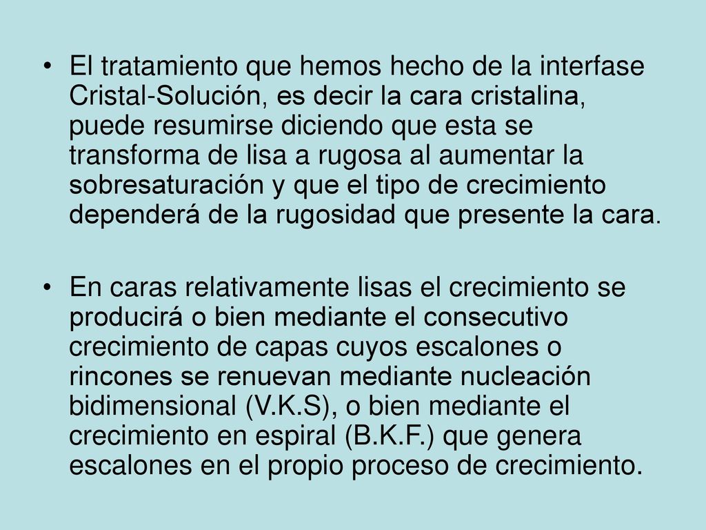 El tratamiento que hemos hecho de la interfase Cristal-Solución, es decir la cara cristalina, puede resumirse diciendo que esta se transforma de lisa a rugosa al aumentar la sobresaturación y que el tipo de crecimiento dependerá de la rugosidad que presente la cara.