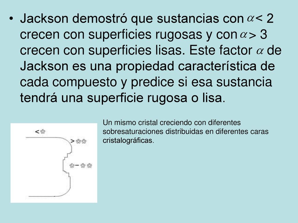 Jackson demostró que sustancias con < 2 crecen con superficies rugosas y con > 3 crecen con superficies lisas. Este factor de Jackson es una propiedad característica de cada compuesto y predice si esa sustancia tendrá una superficie rugosa o lisa.