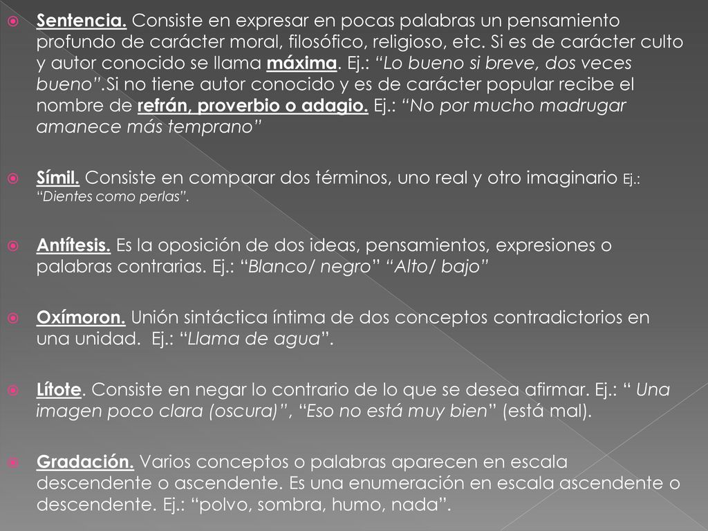 Sentencia. Consiste en expresar en pocas palabras un pensamiento profundo de carácter moral, filosófico, religioso, etc. Si es de carácter culto y autor conocido se llama máxima. Ej.: Lo bueno si breve, dos veces bueno .Si no tiene autor conocido y es de carácter popular recibe el nombre de refrán, proverbio o adagio. Ej.: No por mucho madrugar amanece más temprano