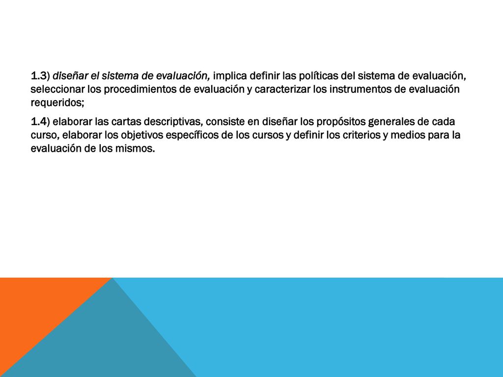 1.3) diseñar el sistema de evaluación, implica definir las políticas del sistema de evaluación, seleccionar los procedimientos de evaluación y caracterizar los instrumentos de evaluación requeridos; 1.4) elaborar las cartas descriptivas, consiste en diseñar los propósitos generales de cada curso, elaborar los objetivos específicos de los cursos y definir los criterios y medios para la evaluación de los mismos.
