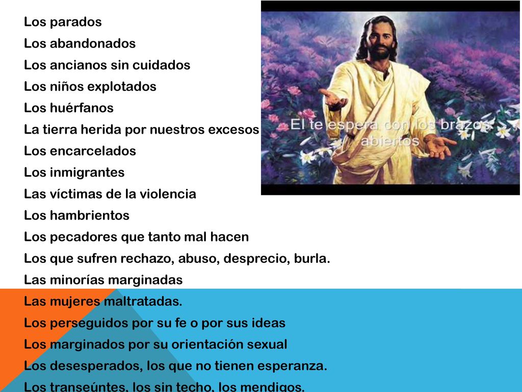 Los parados Los abandonados Los ancianos sin cuidados Los niños explotados Los huérfanos La tierra herida por nuestros excesos Los encarcelados Los inmigrantes Las víctimas de la violencia Los hambrientos Los pecadores que tanto mal hacen Los que sufren rechazo, abuso, desprecio, burla.