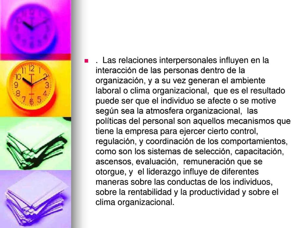 . Las relaciones interpersonales influyen en la interacción de las personas dentro de la organización, y a su vez generan el ambiente laboral o clima organizacional, que es el resultado puede ser que el individuo se afecte o se motive según sea la atmosfera organizacional, las políticas del personal son aquellos mecanismos que tiene la empresa para ejercer cierto control, regulación, y coordinación de los comportamientos, como son los sistemas de selección, capacitación, ascensos, evaluación, remuneración que se otorgue, y el liderazgo influye de diferentes maneras sobre las conductas de los individuos, sobre la rentabilidad y la productividad y sobre el clima organizacional.