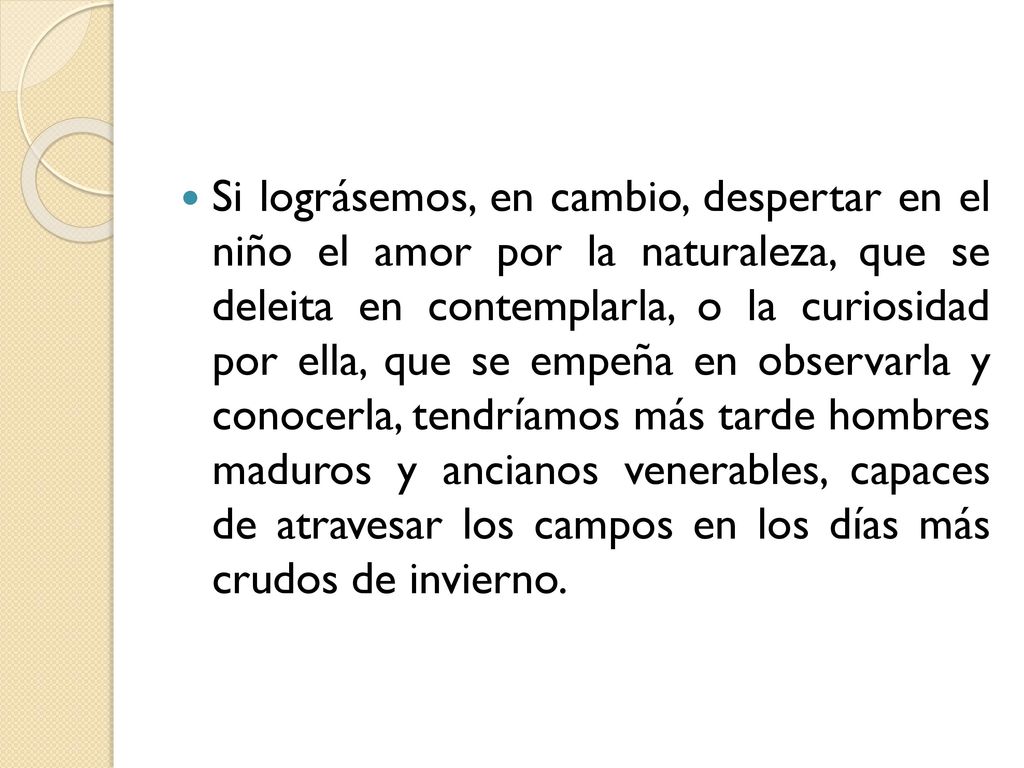 Si lográsemos, en cambio, despertar en el niño el amor por la naturaleza, que se deleita en contemplarla, o la curiosidad por ella, que se empeña en observarla y conocerla, tendríamos más tarde hombres maduros y ancianos venerables, capaces de atravesar los campos en los días más crudos de invierno.