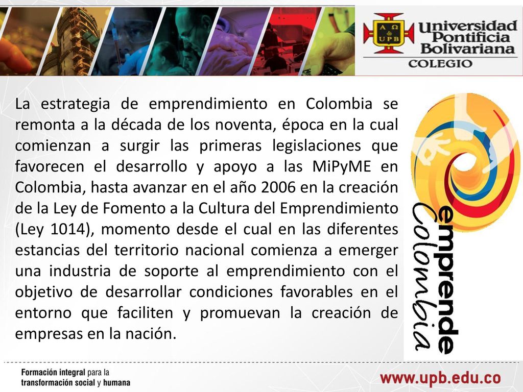 La estrategia de emprendimiento en Colombia se remonta a la década de los noventa, época en la cual comienzan a surgir las primeras legislaciones que favorecen el desarrollo y apoyo a las MiPyME en Colombia, hasta avanzar en el año 2006 en la creación de la Ley de Fomento a la Cultura del Emprendimiento (Ley 1014), momento desde el cual en las diferentes estancias del territorio nacional comienza a emerger una industria de soporte al emprendimiento con el objetivo de desarrollar condiciones favorables en el entorno que faciliten y promuevan la creación de empresas en la nación.